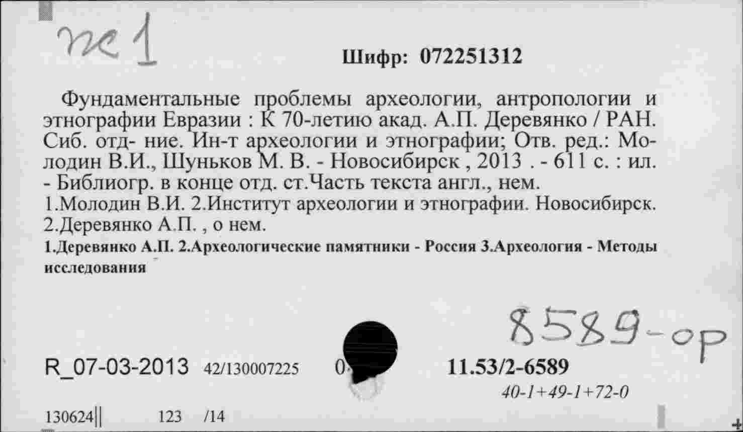 ﻿Шифр: 072251312
Фундаментальные проблемы археологии, антропологии и этнографии Евразии : К 70-летию акад. А.П. Деревянко / РАН. Сиб. отд- ние. Ин-т археологии и этнографии; Отв. ред.: Мелодии В.И., Шуньков М. В. - Новосибирск , 2013 . - 611 с. : ил. - Библиогр. в конце отд. ст.Часть текста англ., нем.
1.	Молодин В.И. 2.Институт археологии и этнографии. Новосибирск.
2.	Деревянко А.П., о нем.
І.Деревянко А.П. 2.Археологические памятники - Россия З.Археология - Методы исследования
R_07-03-2013 42/130007225
130624Ц	123 /14
11.53/2-6589
40-1+49-1+72-0
I